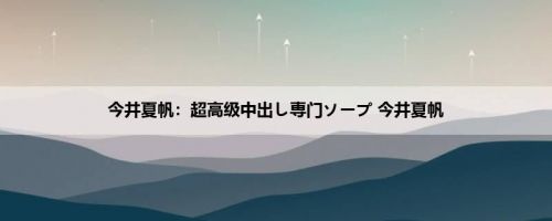 今井夏帆：超高级中出し専门ソープ 今井夏帆