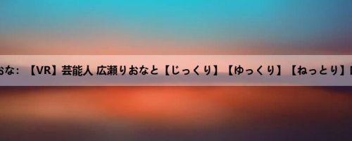 広瀬りおな：【VR】芸能人 広瀬りおなと【じっくり】【ゆっくり】【ねっとり】吐息が...