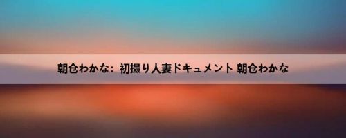朝仓わかな：初撮り人妻ドキュメント 朝仓わかな
