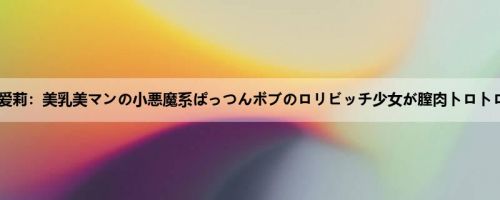 なつめ爱莉：美乳美マンの小悪魔系ぱっつんボブのロリビッチ少女が膣肉トロトロにし...