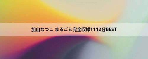 加山なつこ まるごと完全収録1112分BEST