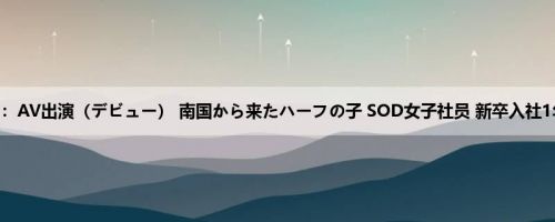 宫崎リン：AV出演（デビュー） 南国から来たハーフの子 SOD女子社员 新卒入社1年目 宫...