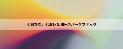七瀬ひな：七瀬ひな 催●スパークファック