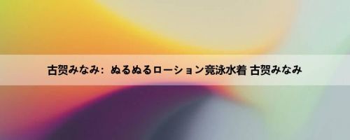古贺みなみ：ぬるぬるローション竞泳水着 古贺みなみ