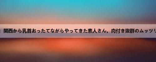 吉良薫：関西から乳首おったてながらやってきた素人さん。肉付き抜群のムッツリスケ...