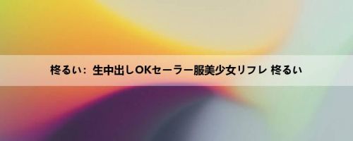 柊るい：生中出しOKセーラー服美少女リフレ 柊るい
