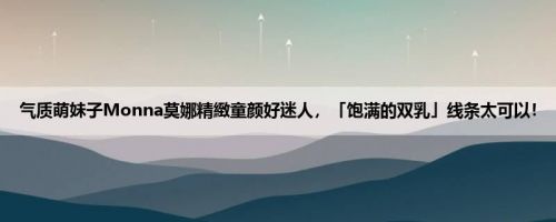 气质萌妹子Monna莫娜精緻童颜好迷人，「饱满的双乳」线条太可以！