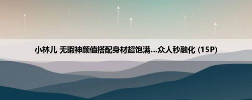 小林儿 无暇神颜值搭配身材超饱满…众人秒融化 (15P)