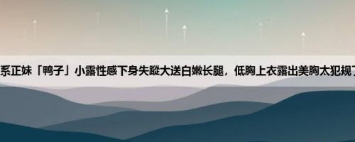萌系正妹「鸭子」小露性感下身失蹤大送白嫩长腿，低胸上衣露出美胸太犯规了！