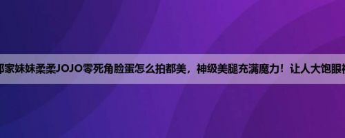 邻家妹妹柔柔JOJO零死角脸蛋怎么拍都美，神级美腿充满魔力！让人大饱眼福
