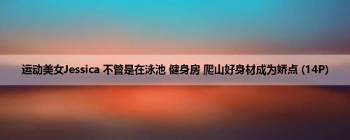 运动美女Jessica 不管是在泳池 健身房 爬山好身材成为娇点 (14P)