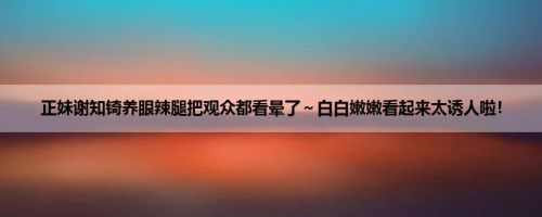 正妹谢知锜养眼辣腿把观众都看晕了～白白嫩嫩看起来太诱人啦！