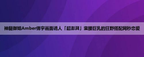 神腿御姐Amber倩宇画面诱人「超澎湃」蛮腰巨乳的狂野搭配网秒恋爱