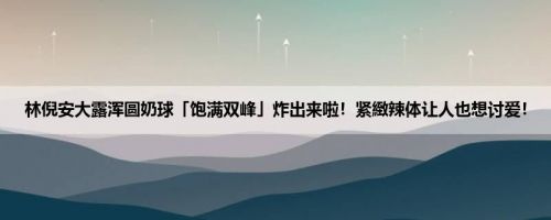 林倪安大露浑圆奶球「饱满双峰」炸出来啦！紧緻辣体让人也想讨爱！