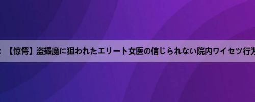 南まゆ：【惊愕】盗撮魔に狙われたエリート女医の信じられない院内ワイセツ行为の一...