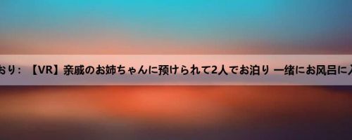 古川いおり：【VR】亲戚のお姉ちゃんに预けられて2人でお泊り 一绪にお风吕に入った...