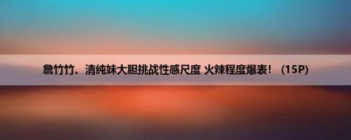 詹竹竹、清纯妹大胆挑战性感尺度 火辣程度爆表！ (15P)