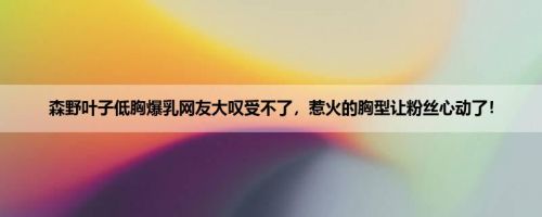森野叶子低胸爆乳网友大叹受不了，惹火的胸型让粉丝心动了！