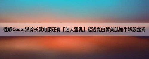 性感Coser猫铃长髮电眼还有「迷人雪乳」超透亮白皙美肌如牛奶般丝滑