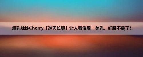 爆乳辣妹Cherry「逆天长腿」让人看傻眼，美乳、纤腰不藏了！