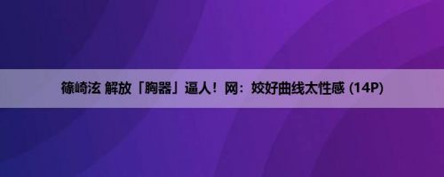 篠崎泫 解放「胸器」逼人！网：姣好曲线太性感 (14P)