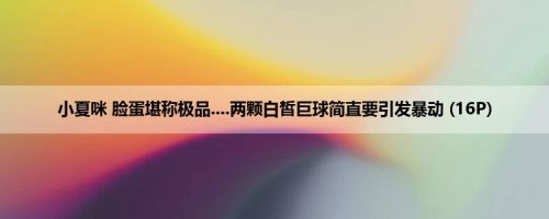 小夏咪 脸蛋堪称极品....两颗白皙巨球简直要引发暴动 (16P)