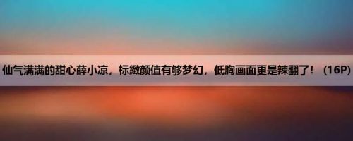 仙气满满的甜心薛小凉，标緻颜值有够梦幻，低胸画面更是辣翻了！ (16P)