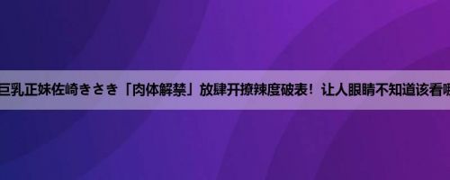 巨乳正妹佐崎きさき「肉体解禁」放肆开撩辣度破表！让人眼睛不知道该看哪