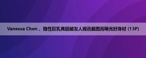 Vanessa Chen 、隐性巨乳竟因被友人视讯截图而曝光好身材 (13P)