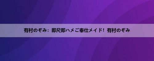 有村のぞみ：即尺即ハメご奉仕メイド！有村のぞみ