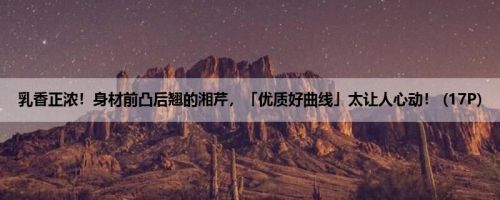 乳香正浓！身材前凸后翘的湘芹，「优质好曲线」太让人心动！ (17P)