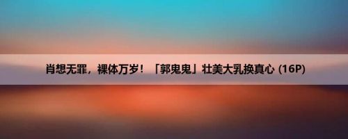 肖想无罪，裸体万岁！「郭鬼鬼」壮美大乳换真心 (16P)