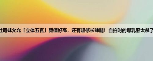 吐司妹允允「立体五官」颜值好高，还有超修长辣腿！自拍时的爆乳照太杀了！