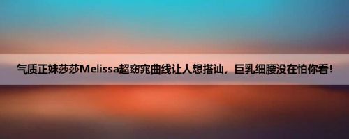 气质正妹莎莎Melissa超窈宨曲线让人想搭讪，巨乳细腰没在怕你看！