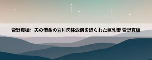 菅野真穂：夫の借金の为に肉体返済を迫られた巨乳妻 菅野真穂