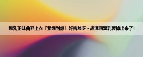 爆乳正妹曲羿上衣「紧绷到爆」好害羞呀～超浑圆双乳要掉出来了！