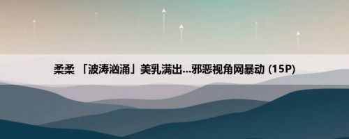 柔柔 「波涛汹涌」美乳满出...邪恶视角网暴动 (15P)