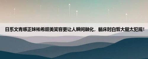 日系文青感正妹祐希甜美笑容更让人瞬间融化，躺床时白皙大腿太犯规！