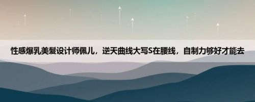 性感爆乳美髮设计师佩儿，逆天曲线大写S在腰线，自制力够好才能去