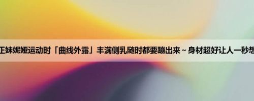 甜美正妹妮娅运动时「曲线外露」丰满侧乳随时都要蹦出来～身材超好让人一秒想坏坏
