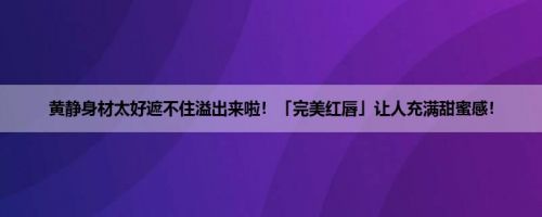 黄静身材太好遮不住溢出来啦!「完美红唇」让人充满甜蜜感! 黄静身材太好遮不住溢出来啦!「完美红唇」让人充满甜蜜感!