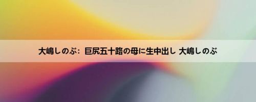 大嶋しのぶ：巨尻五十路の母に生中出し 大嶋しのぶ