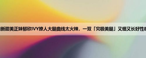 清新甜美正妹郁欣IVY撩人大腿曲线太火辣，一双「究极美腿」又细又长好性感！