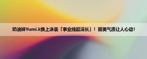奶油妹Yumi.k换上泳装「事业线超深长」！甜美气质让人心动！