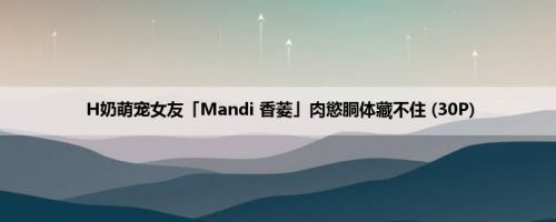 H奶萌宠女友「Mandi 香菱」肉慾胴体藏不住 (30P)