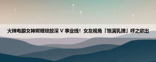火辣电眼女神妮娅绽放深 V 事业线！女友视角「饱满乳弹」呼之欲出