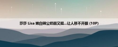 莎莎 Lisa 嫩白碗公奶圆又挺...让人移不开眼 (10P)