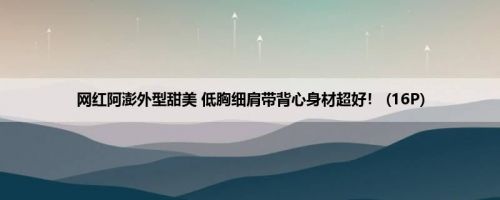 网红阿澎外型甜美 低胸细肩带背心身材超好！ (16P)