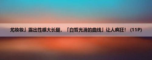 尤妆妆」露出性感大长腿，「白皙光滑的曲线」让人疯狂！ (11P)