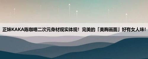 正妹KAKA陈咖喀二次元身材现实体现！完美的「美胸画面」好有女人味！